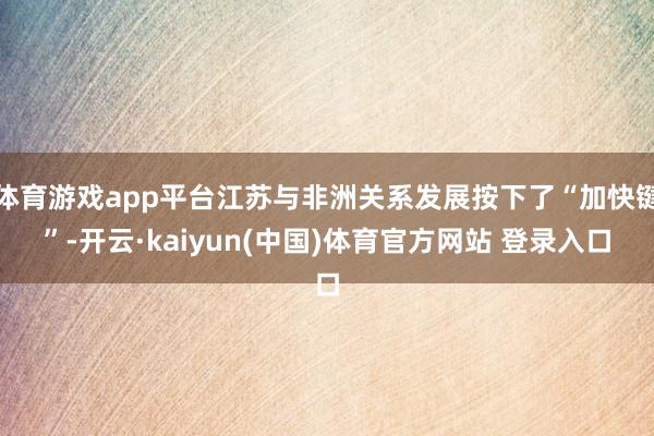 体育游戏app平台江苏与非洲关系发展按下了“加快键”-开云·kaiyun(中国)体育官方网站 登录入口