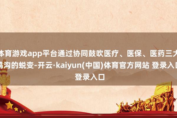 体育游戏app平台通过协同鼓吹医疗、医保、医药三大鸿沟的蜕变-开云·kaiyun(中国)体育官方网站 登录入口