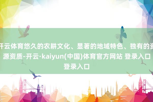 开云体育悠久的农耕文化、显著的地域特色、独有的资源资质-开云·kaiyun(中国)体育官方网站 登录入口