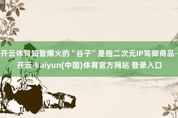 开云体育短暂爆火的“谷子”是指二次元IP驾御商品-开云·kaiyun(中国)体育官方网站 登录入口