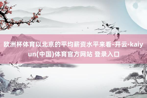 欧洲杯体育以北京的平均薪资水平来看-开云·kaiyun(中国)体育官方网站 登录入口
