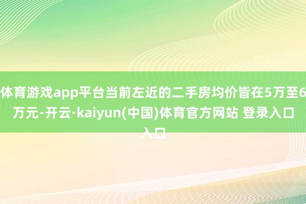 体育游戏app平台当前左近的二手房均价皆在5万至6万元-开云·kaiyun(中国)体育官方网站 登录入口