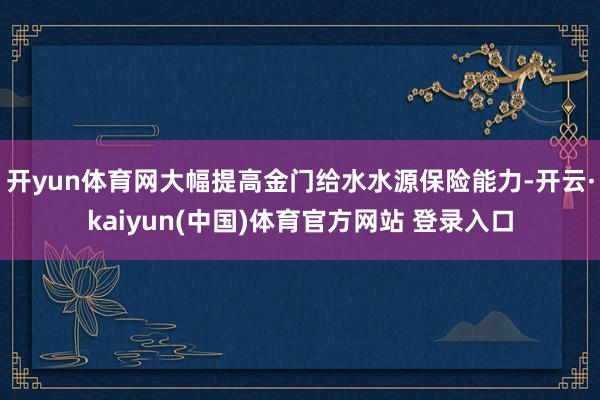 开yun体育网大幅提高金门给水水源保险能力-开云·kaiyun(中国)体育官方网站 登录入口