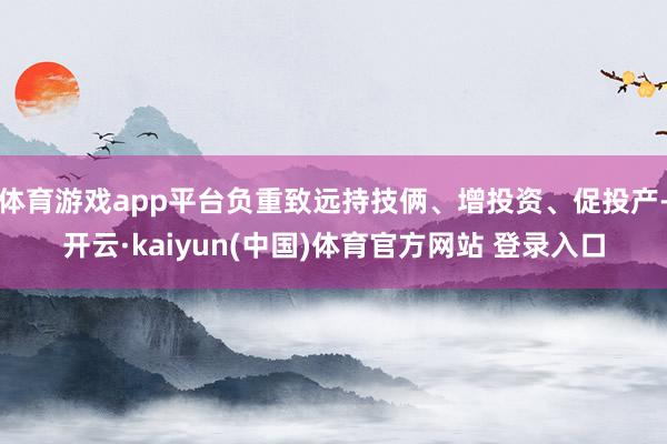 体育游戏app平台负重致远持技俩、增投资、促投产-开云·kaiyun(中国)体育官方网站 登录入口