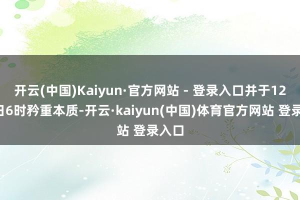 开云(中国)Kaiyun·官方网站 - 登录入口并于12月3日6时矜重本质-开云·kaiyun(中国)体育官方网站 登录入口