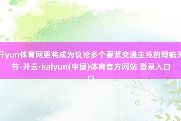 开yun体育网更将成为议论多个要紧交通主线的瑕疵关节-开云·kaiyun(中国)体育官方网站 登录入口