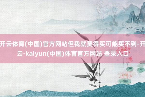 开云体育(中国)官方网站但我就莫得买可能买不到-开云·kaiyun(中国)体育官方网站 登录入口