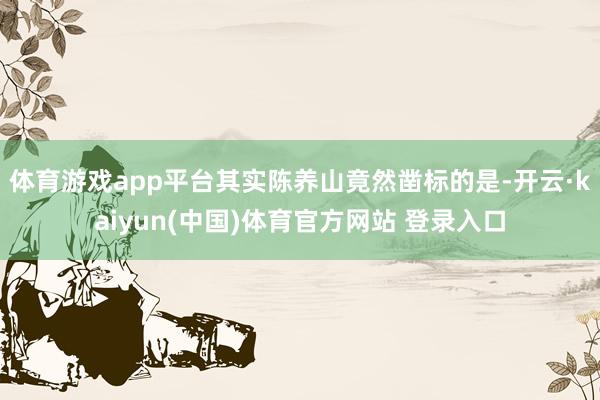 体育游戏app平台其实陈养山竟然凿标的是-开云·kaiyun(中国)体育官方网站 登录入口