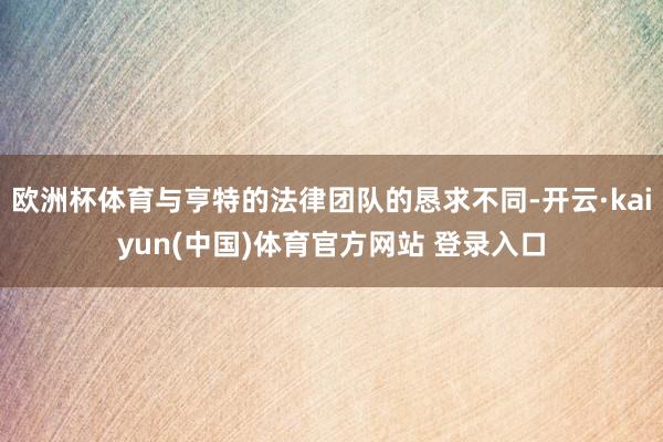 欧洲杯体育与亨特的法律团队的恳求不同-开云·kaiyun(中国)体育官方网站 登录入口