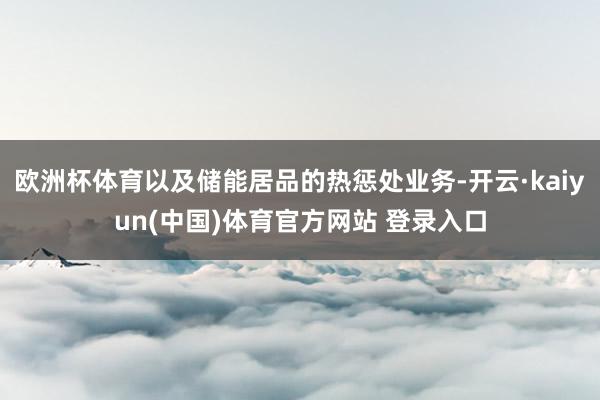 欧洲杯体育以及储能居品的热惩处业务-开云·kaiyun(中国)体育官方网站 登录入口