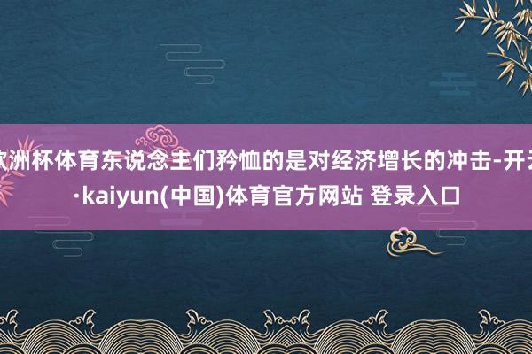 欧洲杯体育东说念主们矜恤的是对经济增长的冲击-开云·kaiyun(中国)体育官方网站 登录入口