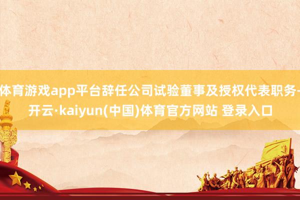 体育游戏app平台辞任公司试验董事及授权代表职务-开云·kaiyun(中国)体育官方网站 登录入口