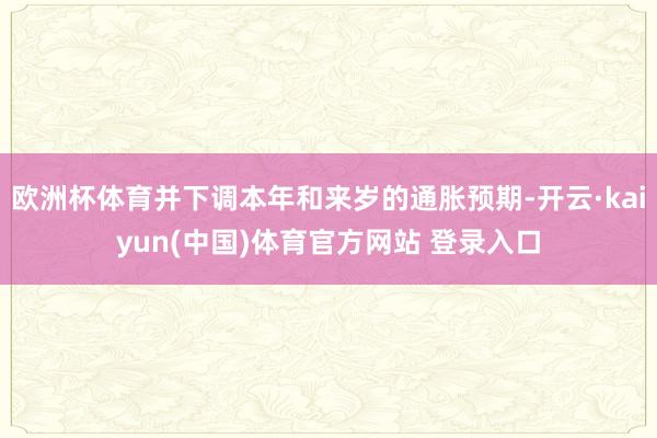 欧洲杯体育并下调本年和来岁的通胀预期-开云·kaiyun(中国)体育官方网站 登录入口