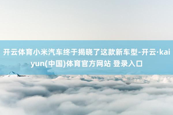 开云体育小米汽车终于揭晓了这款新车型-开云·kaiyun(中国)体育官方网站 登录入口