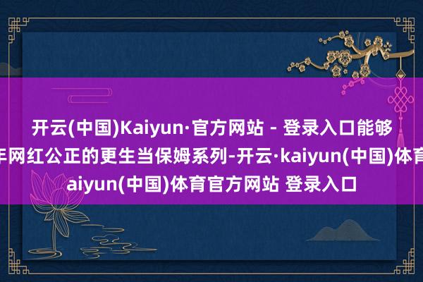 开云(中国)Kaiyun·官方网站 - 登录入口能够率亦然为了蹭上半年网红公正的更生当保姆系列-开云·kaiyun(中国)体育官方网站 登录入口