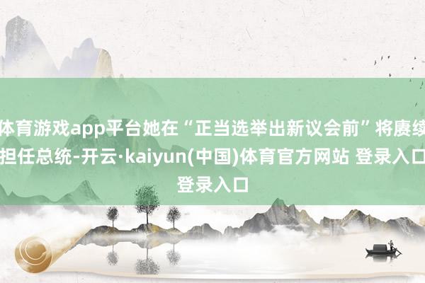 体育游戏app平台她在“正当选举出新议会前”将赓续担任总统-开云·kaiyun(中国)体育官方网站 登录入口