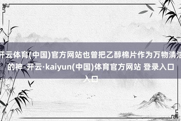 开云体育(中国)官方网站也曾把乙醇棉片作为万物清洁的神-开云·kaiyun(中国)体育官方网站 登录入口