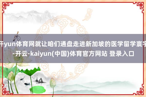 开yun体育网就让咱们通盘走进新加坡的医学留学寰宇-开云·kaiyun(中国)体育官方网站 登录入口