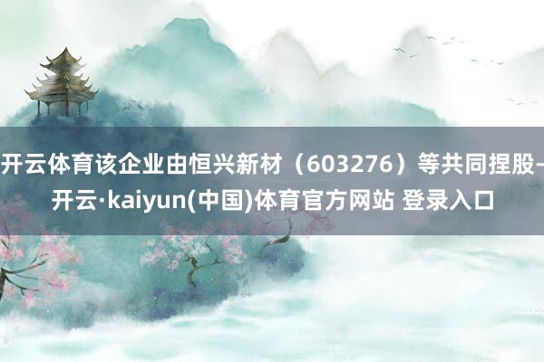 开云体育该企业由恒兴新材（603276）等共同捏股-开云·kaiyun(中国)体育官方网站 登录入口