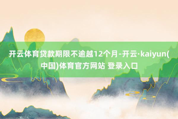 开云体育贷款期限不逾越12个月-开云·kaiyun(中国)体育官方网站 登录入口
