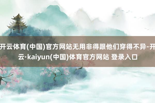 开云体育(中国)官方网站无用非得跟他们穿得不异-开云·kaiyun(中国)体育官方网站 登录入口