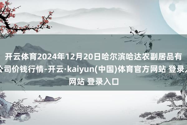 开云体育2024年12月20日哈尔滨哈达农副居品有限公司价钱行情-开云·kaiyun(中国)体育官方网站 登录入口