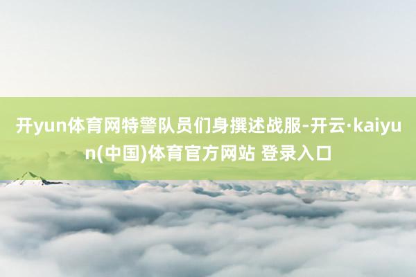 开yun体育网特警队员们身撰述战服-开云·kaiyun(中国)体育官方网站 登录入口