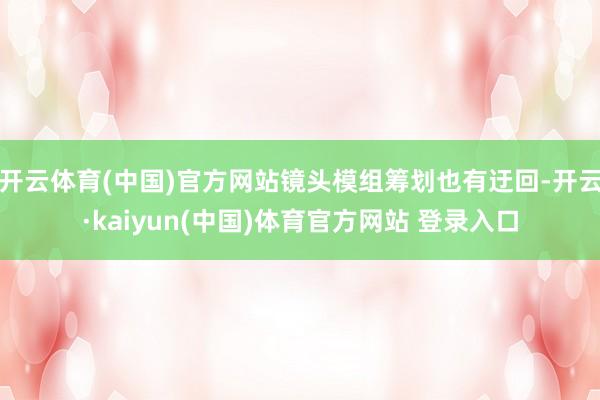 开云体育(中国)官方网站镜头模组筹划也有迂回-开云·kaiyun(中国)体育官方网站 登录入口