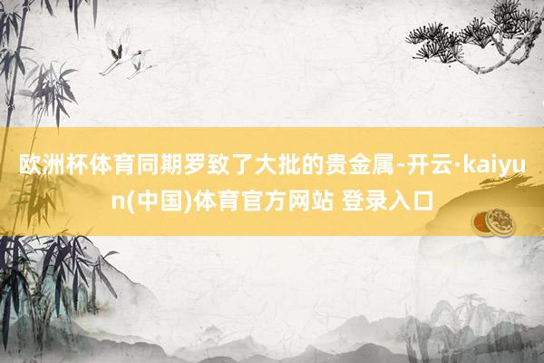 欧洲杯体育同期罗致了大批的贵金属-开云·kaiyun(中国)体育官方网站 登录入口