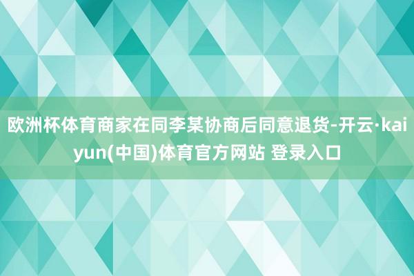 欧洲杯体育商家在同李某协商后同意退货-开云·kaiyun(中国)体育官方网站 登录入口