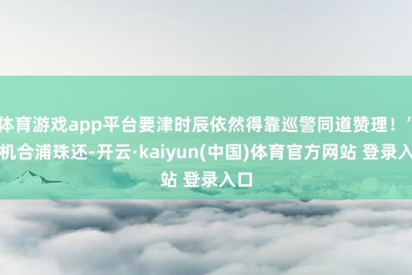 体育游戏app平台要津时辰依然得靠巡警同道赞理！”手机合浦珠还-开云·kaiyun(中国)体育官方网站 登录入口