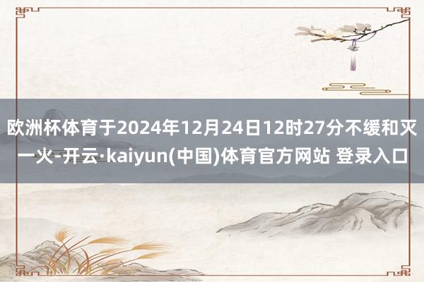 欧洲杯体育于2024年12月24日12时27分不缓和灭一火-开云·kaiyun(中国)体育官方网站 登录入口