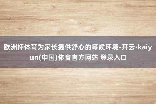 欧洲杯体育为家长提供舒心的等候环境-开云·kaiyun(中国)体育官方网站 登录入口