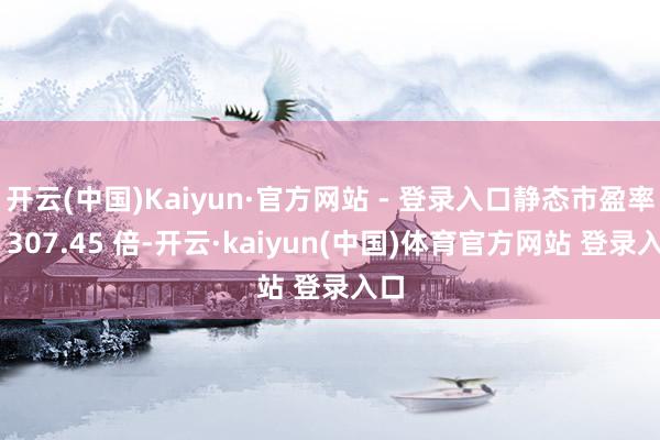 开云(中国)Kaiyun·官方网站 - 登录入口静态市盈率为 307.45 倍-开云·kaiyun(中国)体育官方网站 登录入口