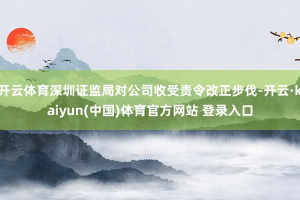 开云体育深圳证监局对公司收受责令改正步伐-开云·kaiyun(中国)体育官方网站 登录入口