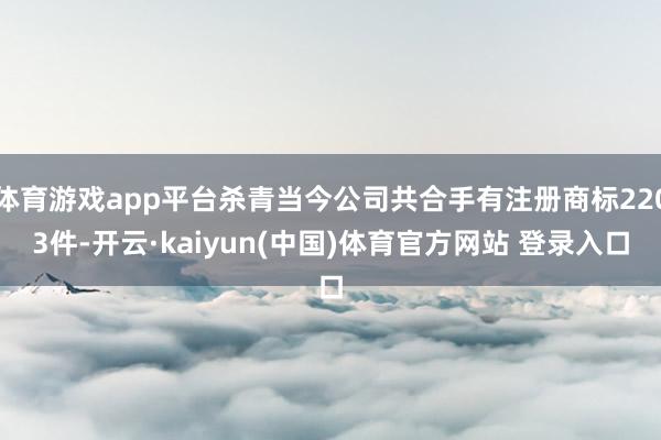 体育游戏app平台杀青当今公司共合手有注册商标2203件-开云·kaiyun(中国)体育官方网站 登录入口