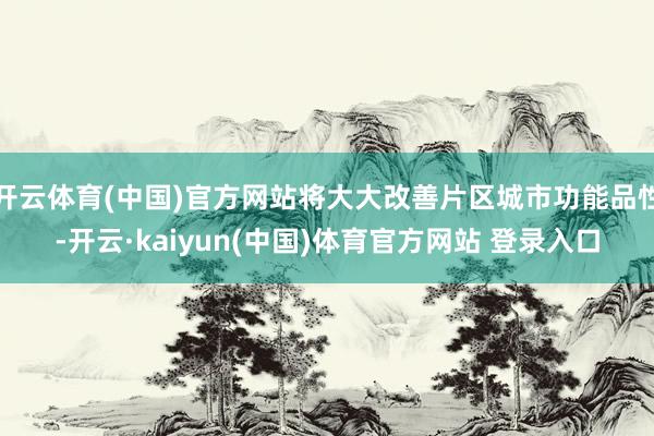 开云体育(中国)官方网站将大大改善片区城市功能品性-开云·kaiyun(中国)体育官方网站 登录入口