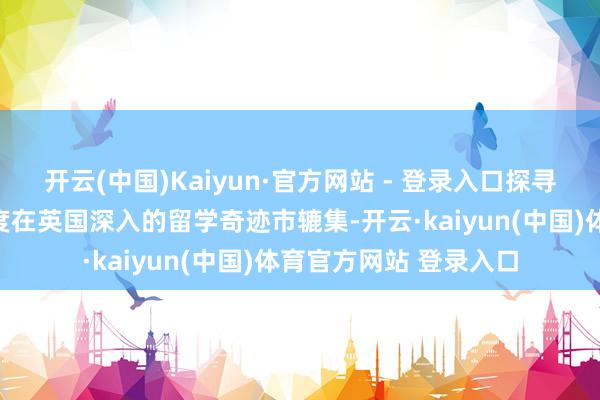 开云(中国)Kaiyun·官方网站 - 登录入口探寻合理区间举座价钱跨度在英国深入的留学奇迹市辘集-开云·kaiyun(中国)体育官方网站 登录入口