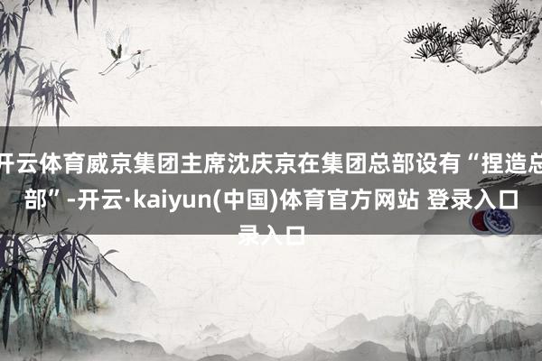 开云体育威京集团主席沈庆京在集团总部设有“捏造总部”-开云·kaiyun(中国)体育官方网站 登录入口