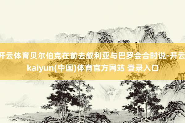 开云体育贝尔伯克在前去叙利亚与巴罗会合时说-开云·kaiyun(中国)体育官方网站 登录入口