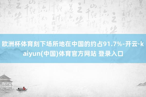 欧洲杯体育刻下场所地在中国的约占91.7%-开云·kaiyun(中国)体育官方网站 登录入口