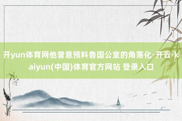 开yun体育网他曾意预料鲁国公室的角落化-开云·kaiyun(中国)体育官方网站 登录入口