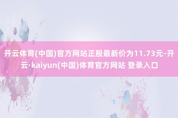 开云体育(中国)官方网站正股最新价为11.73元-开云·kaiyun(中国)体育官方网站 登录入口