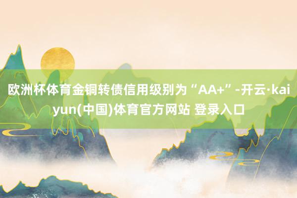 欧洲杯体育金铜转债信用级别为“AA+”-开云·kaiyun(中国)体育官方网站 登录入口