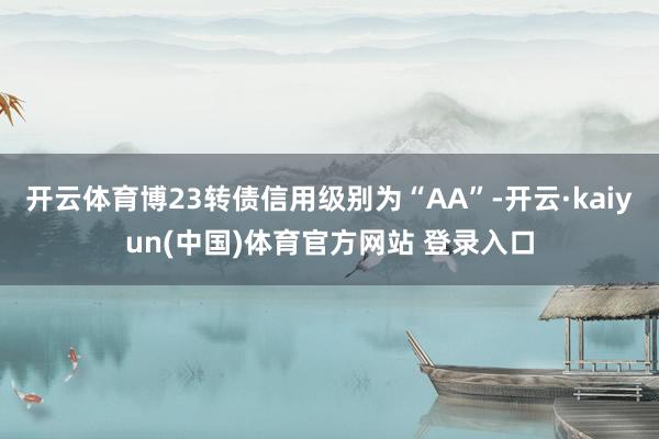 开云体育博23转债信用级别为“AA”-开云·kaiyun(中国)体育官方网站 登录入口