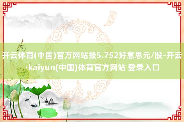 开云体育(中国)官方网站报5.752好意思元/股-开云·kaiyun(中国)体育官方网站 登录入口