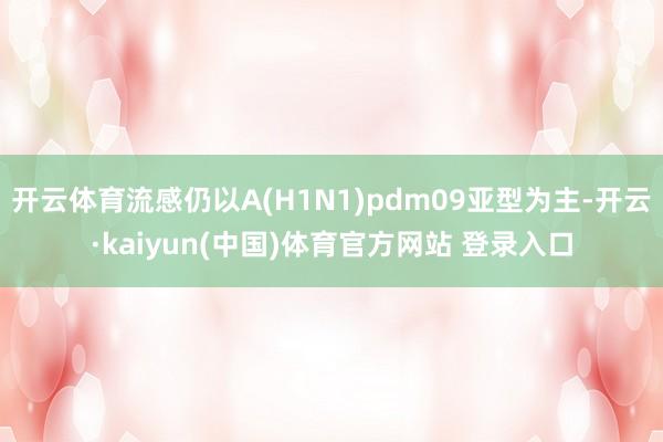 开云体育流感仍以A(H1N1)pdm09亚型为主-开云·kaiyun(中国)体育官方网站 登录入口
