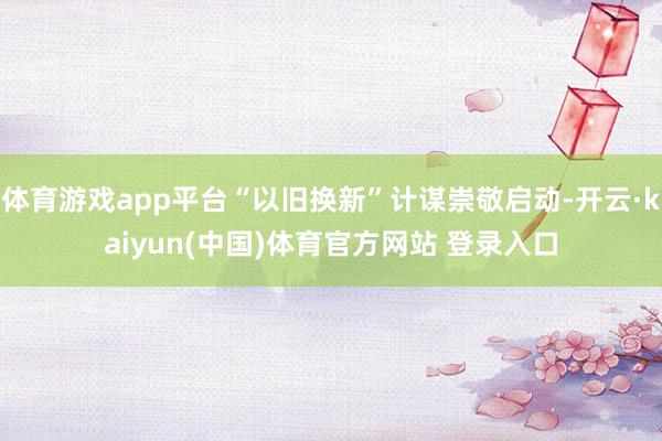 体育游戏app平台“以旧换新”计谋崇敬启动-开云·kaiyun(中国)体育官方网站 登录入口
