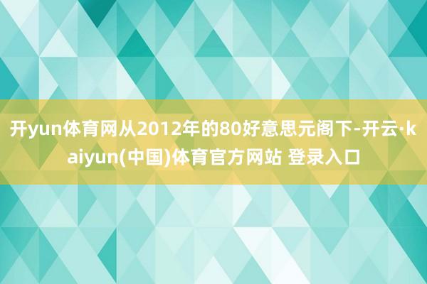 开yun体育网从2012年的80好意思元阁下-开云·kaiyun(中国)体育官方网站 登录入口