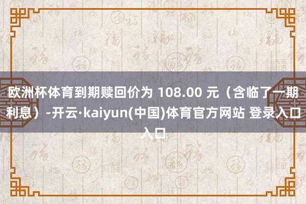 欧洲杯体育到期赎回价为 108.00 元（含临了一期利息）-开云·kaiyun(中国)体育官方网站 登录入口